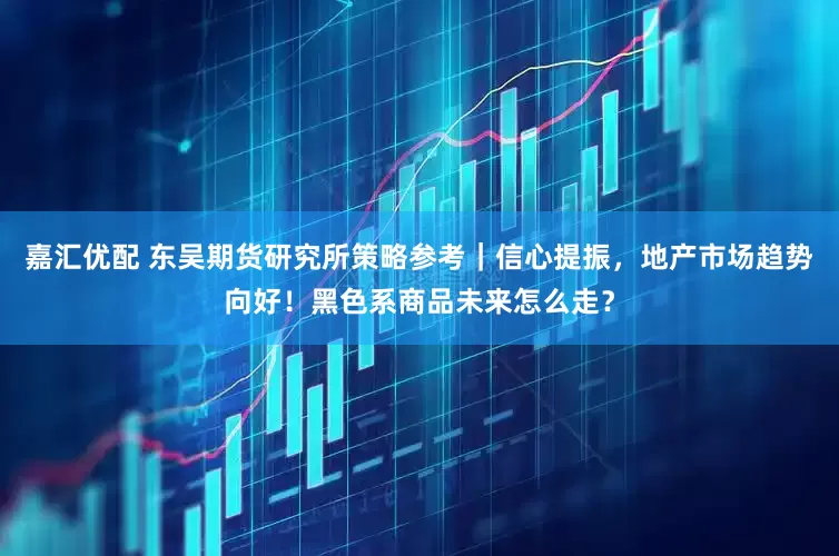 嘉汇优配 东吴期货研究所策略参考｜信心提振，地产市场趋势向好！黑色系商品未来怎么走？