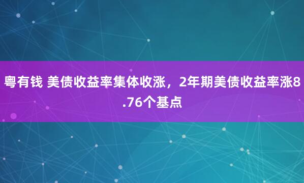 粤有钱 美债收益率集体收涨，2年期美债收益率涨8.76个基点