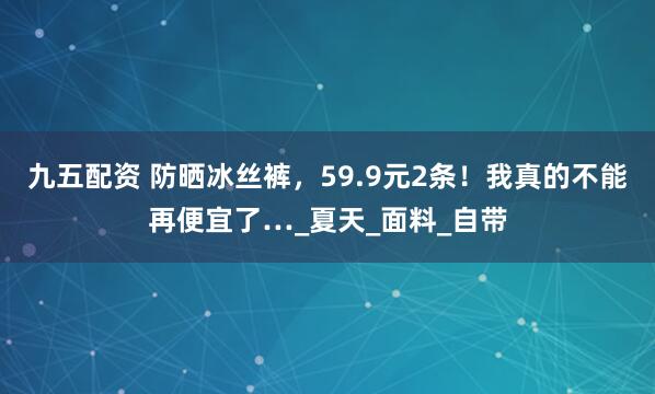 九五配资 防晒冰丝裤，59.9元2条！我真的不能再便宜了…_夏天_面料_自带