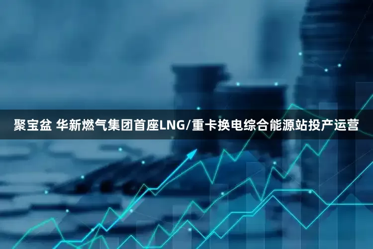 聚宝盆 华新燃气集团首座LNG/重卡换电综合能源站投产运营