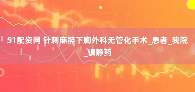 51配资网 针刺麻醉下胸外科无管化手术_患者_我院_镇静药