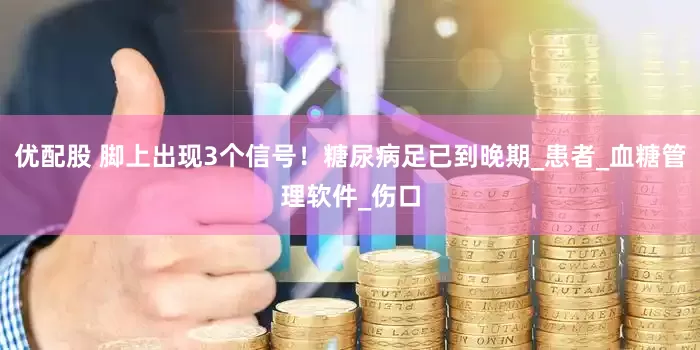 优配股 脚上出现3个信号！糖尿病足已到晚期_患者_血糖管理软件_伤口
