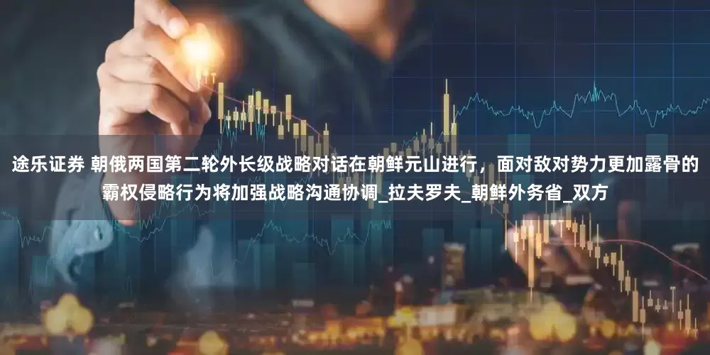 途乐证券 朝俄两国第二轮外长级战略对话在朝鲜元山进行，面对敌对势力更加露骨的霸权侵略行为将加强战略沟通协调_拉夫罗夫_朝鲜外务省_双方