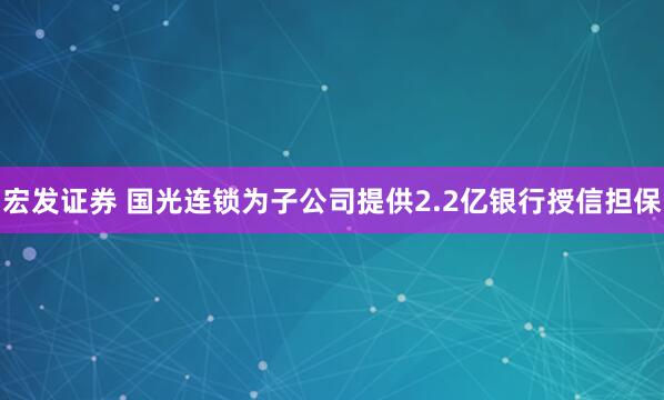 宏发证券 国光连锁为子公司提供2.2亿银行授信担保