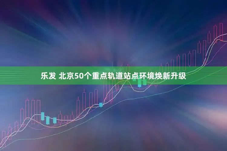 乐发 北京50个重点轨道站点环境焕新升级