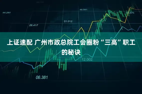 上证速配 广州市政总院工会圈粉“三高”职工的秘诀