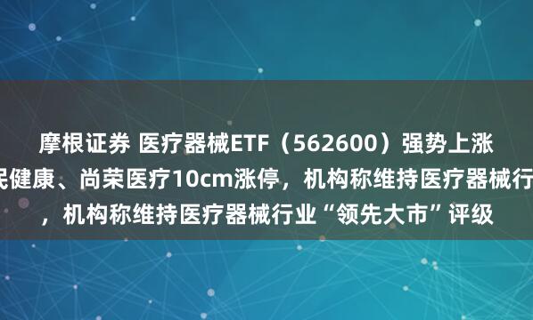 摩根证券 医疗器械ETF（562600）强势上涨1.08%，持仓股济民健康、尚荣医疗10cm涨停，机构称维持医疗器械行业“领先大市”评级