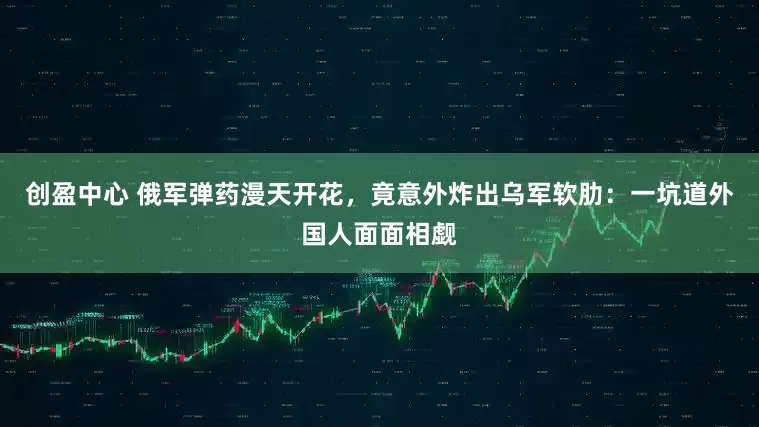 创盈中心 俄军弹药漫天开花，竟意外炸出乌军软肋：一坑道外国人面面相觑