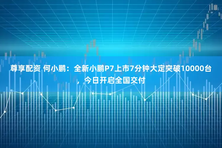 尊享配资 何小鹏：全新小鹏P7上市7分钟大定突破10000台，今日开启全国交付