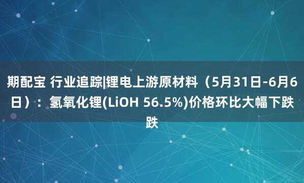 期配宝 行业追踪|锂电上游原材料（5月31日-6月6日）：氢氧化锂(LiOH 56.5%)价格环比大幅下跌